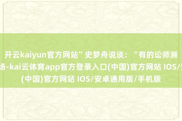 开云kaiyun官方网站”史梦舟说谈：“有的讼师濒临强势方可能会怯场-kai云体育app官方登录入口(中国)官方网站 IOS/安卓通用版/手机版