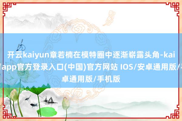开云kaiyun章若楠在模特圈中逐渐崭露头角-kai云体育app官方登录入口(中国)官方网站 IOS/安卓通用版/手机版