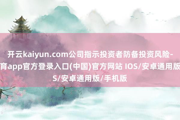 开云kaiyun.com公司指示投资者防备投资风险-kai云体育app官方登录入口(中国)官方网站 IOS/安卓通用版/手机版